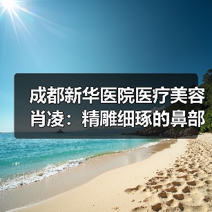 成都新华医院医疗美容肖凌：精雕细琢的鼻部美学艺术家