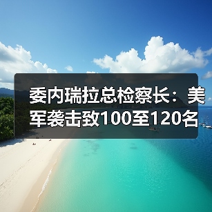 委内瑞拉总检察长：美军袭击致100至120名平民和军人死亡