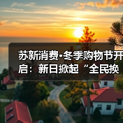 苏新消费·冬季购物节开启：新日掀起“全民换新日”热潮，强势覆盖本地生活圈